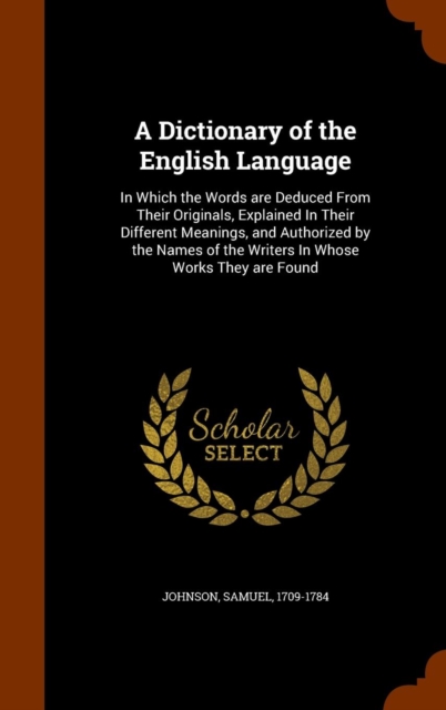 A Dictionary of the English Language : In Which the Words Are Deduced from Their Originals, Explained in Their Different Meanings, and Authorized by the Names of the Writers in Whose Works They Are Fo, Hardback Book