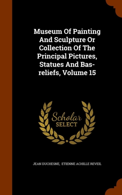 Museum of Painting and Sculpture or Collection of the Principal Pictures, Statues and Bas-Reliefs, Volume 15, Hardback Book