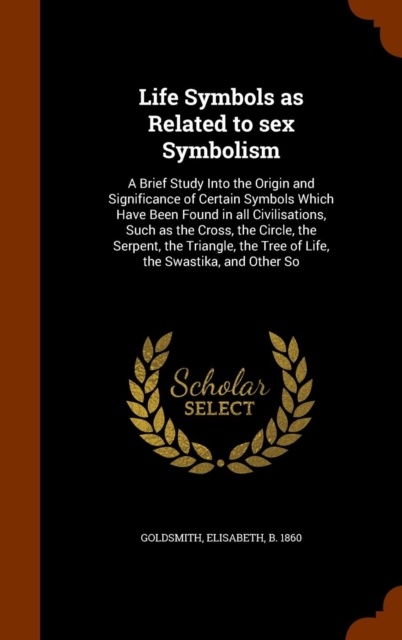 Life Symbols as Related to Sex Symbolism : A Brief Study Into the Origin and Significance of Certain Symbols Which Have Been Found in All Civilisations, Such as the Cross, the Circle, the Serpent, the, Hardback Book