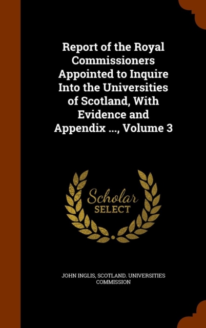 Report of the Royal Commissioners Appointed to Inquire Into the Universities of Scotland, with Evidence and Appendix ..., Volume 3, Hardback Book