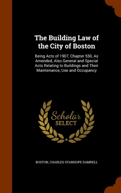 The Building Law of the City of Boston : Being Acts of 1907, Chapter 550, as Amended, Also General and Special Acts Relating to Buildings and Their Maintenance, Use and Occupancy, Hardback Book