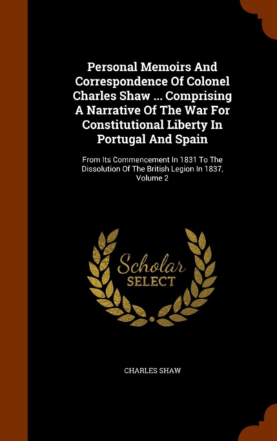 Personal Memoirs and Correspondence of Colonel Charles Shaw ... Comprising a Narrative of the War for Constitutional Liberty in Portugal and Spain : From Its Commencement in 1831 to the Dissolution of, Hardback Book