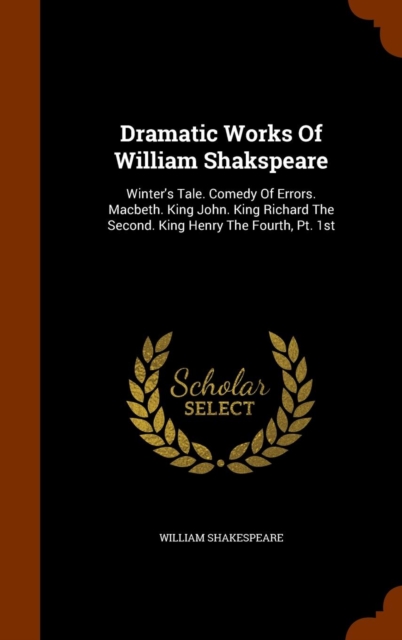 Dramatic Works of William Shakspeare : Winter's Tale. Comedy of Errors. Macbeth. King John. King Richard the Second. King Henry the Fourth, PT. 1st, Hardback Book