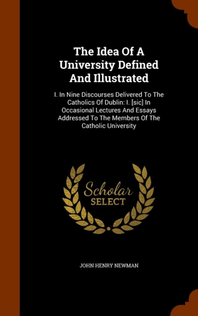 The Idea of a University Defined and Illustrated : I. in Nine Discourses Delivered to the Catholics of Dublin: I. [Sic] in Occasional Lectures and Essays Addressed to the Members of the Catholic Unive, Hardback Book