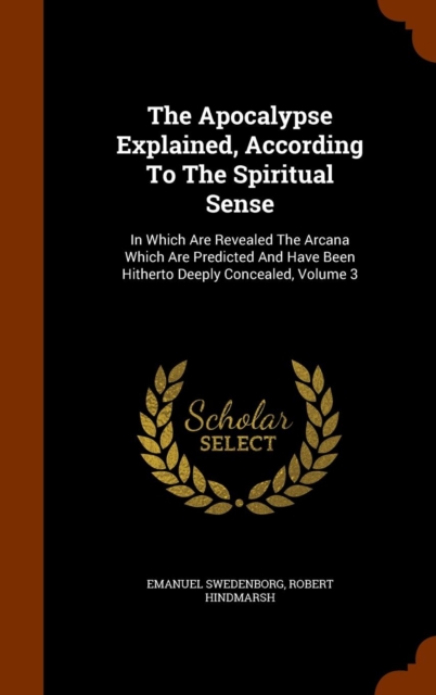 The Apocalypse Explained, According to the Spiritual Sense : In Which Are Revealed the Arcana Which Are Predicted and Have Been Hitherto Deeply Concealed, Volume 3, Hardback Book