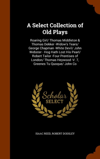 A Select Collection of Old Plays : Roaring Girl/ Thomas Middleton & Thomas Dekker -Widow's Tears/ George Chapman -White Devil/ John Webster - Hog Hath Lost His Pearl/ Robert Tailor -Four Prentises of, Hardback Book
