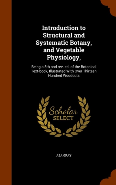 Introduction to Structural and Systematic Botany, and Vegetable Physiology, : Being a 5th and REV. Ed. of the Botanical Text-Book, Illustrated with Over Thirteen Hundred Woodcuts, Hardback Book