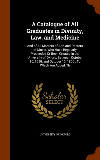 A Catalogue of All Graduates in Divinity, Law, and Medicine : And of All Masters of Arts and Doctors of Music, Who Have Regularly Proceeded or Been Created in the University of Oxford, Between October, Hardback Book