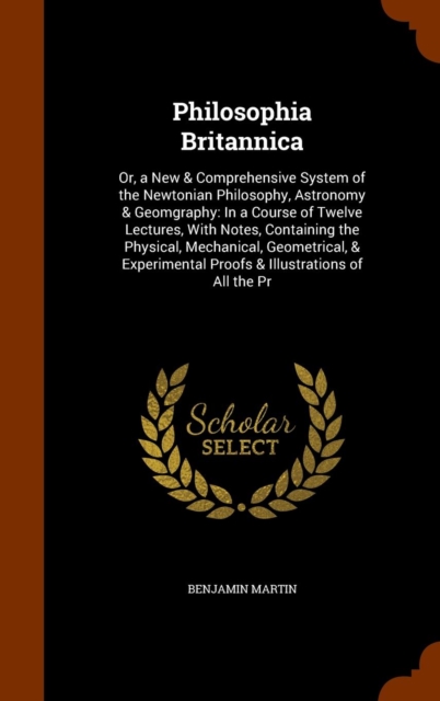 Philosophia Britannica : Or, a New & Comprehensive System of the Newtonian Philosophy, Astronomy & Geomgraphy: In a Course of Twelve Lectures, with Notes, Containing the Physical, Mechanical, Geometri, Hardback Book