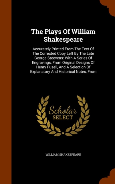 The Plays of William Shakespeare : Accurately Printed from the Text of the Corrected Copy Left by the Late George Steevens: With a Series of Engravings, from Original Designs of Henry Fuseli, and a Se, Hardback Book
