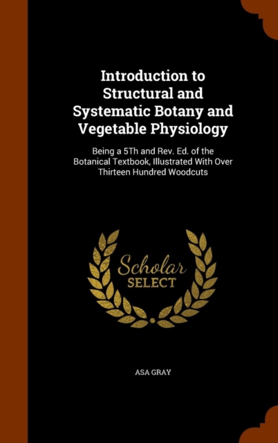 Introduction to Structural and Systematic Botany and Vegetable Physiology : Being a 5th and REV. Ed. of the Botanical Textbook, Illustrated with Over Thirteen Hundred Woodcuts, Hardback Book