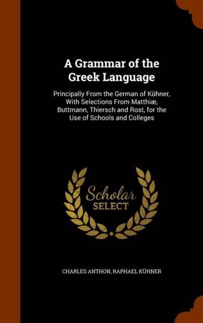 A Grammar of the Greek Language : Principally from the German of Kuhner, with Selections from Matthiae, Buttmann, Thiersch and Rost, for the Use of Schools and Colleges, Hardback Book