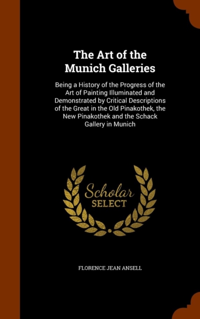 The Art of the Munich Galleries : Being a History of the Progress of the Art of Painting Illuminated and Demonstrated by Critical Descriptions of the Great in the Old Pinakothek, the New Pinakothek an, Hardback Book