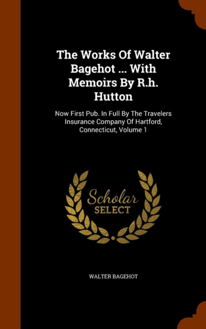 The Works of Walter Bagehot ... with Memoirs by R.H. Hutton : Now First Pub. in Full by the Travelers Insurance Company of Hartford, Connecticut, Volume 1, Hardback Book