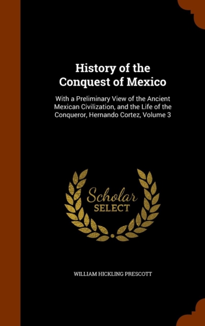History of the Conquest of Mexico : With a Preliminary View of the Ancient Mexican Civilization, and the Life of the Conqueror, Hernando Cortez, Volume 3, Hardback Book