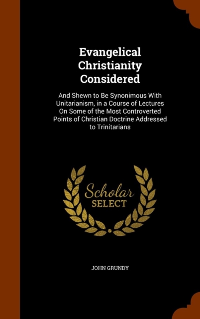 Evangelical Christianity Considered : And Shewn to Be Synonimous with Unitarianism, in a Course of Lectures on Some of the Most Controverted Points of Christian Doctrine Addressed to Trinitarians, Hardback Book
