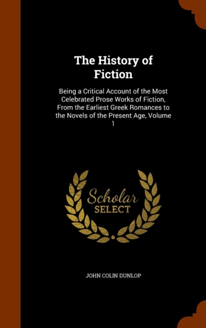 The History of Fiction : Being a Critical Account of the Most Celebrated Prose Works of Fiction, from the Earliest Greek Romances to the Novels of the Present Age, Volume 1, Hardback Book