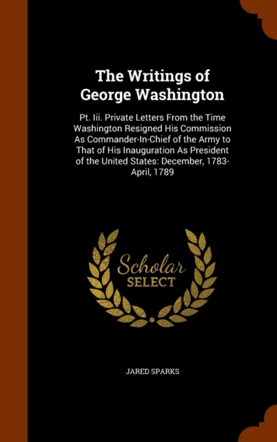 The Writings of George Washington : PT. III. Private Letters from the Time Washington Resigned His Commission as Commander-In-Chief of the Army to That of His Inauguration as President of the United S, Hardback Book