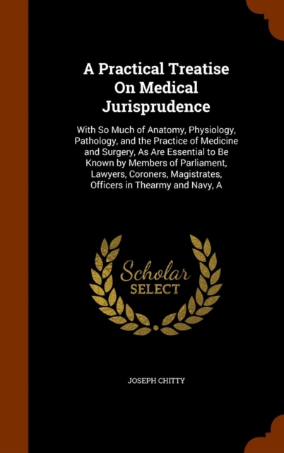 A Practical Treatise on Medical Jurisprudence : With So Much of Anatomy, Physiology, Pathology, and the Practice of Medicine and Surgery, as Are Essential to Be Known by Members of Parliament, Lawyers, Hardback Book