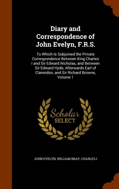 Diary and Correspondence of John Evelyn, F.R.S. : To Which Is Subjoined the Private Correspondence Between King Charles I and Sir Edward Nicholas, and Between Sir Edward Hyde, Afterwards Earl of Clare, Hardback Book