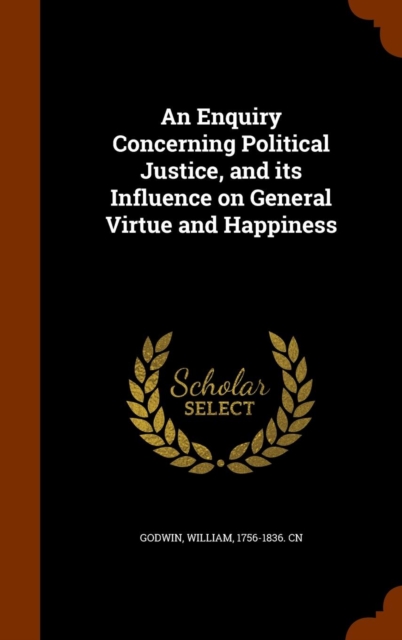 An Enquiry Concerning Political Justice, and Its Influence on General Virtue and Happiness, Hardback Book
