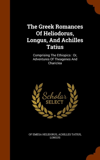 The Greek Romances of Heliodorus, Longus, and Achilles Tatius : Comprising the Ethiopics: Or, Adventures of Theagenes and Chariclea, Hardback Book