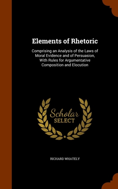 Elements of Rhetoric : Comprising an Analysis of the Laws of Moral Evidence and of Persuasion, with Rules for Argumentative Composition and Elocution, Hardback Book