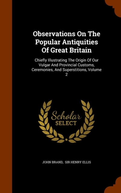 Observations on the Popular Antiquities of Great Britain : Chiefly Illustrating the Origin of Our Vulgar and Provincial Customs, Ceremonies, and Superstitions, Volume 2, Hardback Book