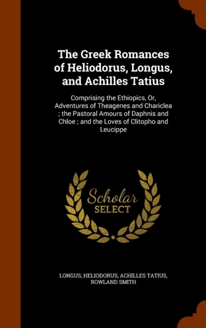 The Greek Romances of Heliodorus, Longus, and Achilles Tatius : Comprising the Ethiopics, Or, Adventures of Theagenes and Chariclea; The Pastoral Amours of Daphnis and Chloe; And the Loves of Clitopho, Hardback Book