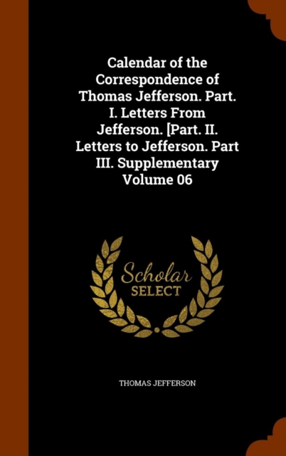 Calendar of the Correspondence of Thomas Jefferson. Part. I. Letters from Jefferson. [Part. II. Letters to Jefferson. Part III. Supplementary Volume 06, Hardback Book