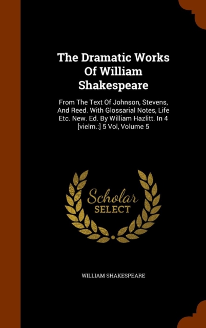 The Dramatic Works of William Shakespeare : From the Text of Johnson, Stevens, and Reed. with Glossarial Notes, Life Etc. New. Ed. by William Hazlitt. in 4 [Vielm.: ] 5 Vol, Volume 5, Hardback Book