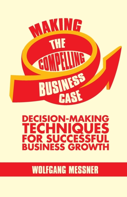 Making the Compelling Business Case : Decision-Making Techniques for Successful Business Growth, Paperback / softback Book