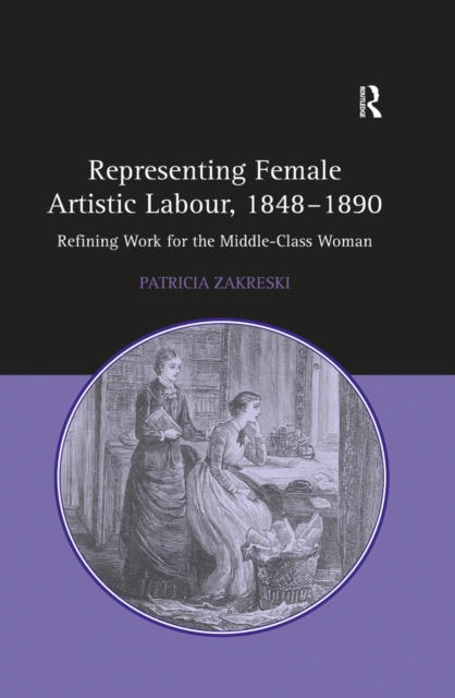 Representing Female Artistic Labour, 1848-1890 : Refining Work for the Middle-Class Woman, PDF eBook