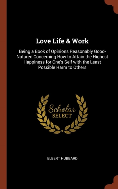 Love Life & Work : Being a Book of Opinions Reasonably Good-Natured Concerning How to Attain the Highest Happiness for One's Self with the Least Possible Harm to Others, Hardback Book