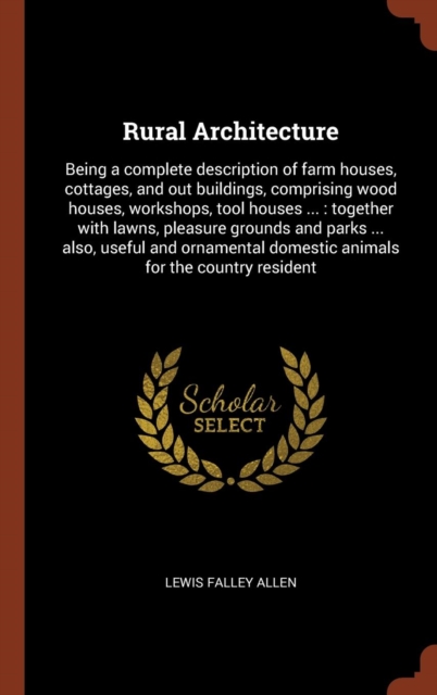Rural Architecture : Being a Complete Description of Farm Houses, Cottages, and Out Buildings, Comprising Wood Houses, Workshops, Tool Houses ...: Together with Lawns, Pleasure Grounds and Parks ... A, Hardback Book