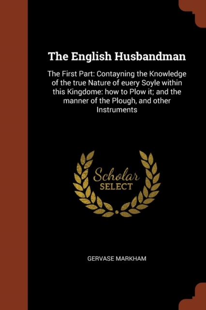 The English Husbandman : The First Part: Contayning the Knowledge of the True Nature of Euery Soyle Within This Kingdome: How to Plow It; And the Manner of the Plough, and Other Instruments, Paperback / softback Book