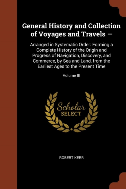 General History and Collection of Voyages and Travels - : Arranged in Systematic Order: Forming a Complete History of the Origin and Progress of Navigation, Discovery, and Commerce, by Sea and Land, f, Paperback / softback Book