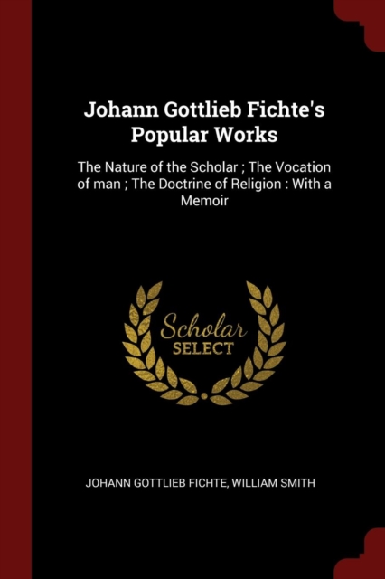 Johann Gottlieb Fichte's Popular Works : The Nature of the Scholar; The Vocation of Man; The Doctrine of Religion: With a Memoir, Paperback / softback Book