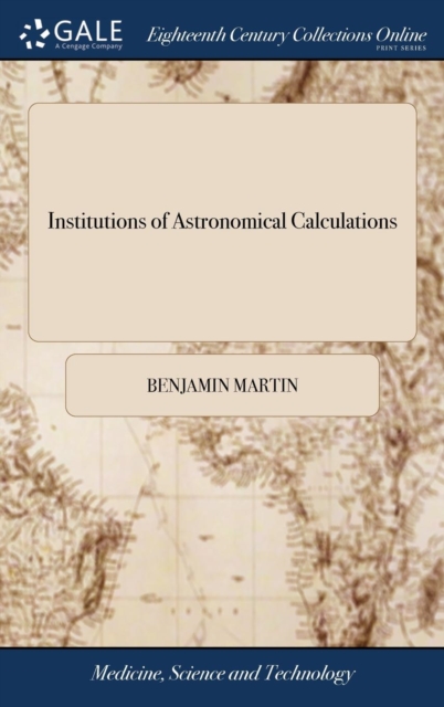 Institutions of Astronomical Calculations : Containing, I. a New Set of Solar Tables ... II. a New Set of Lunar Tables, ... by Benjamin Martin. III. a General Exposition ... of Astronomical Tables, .., Hardback Book