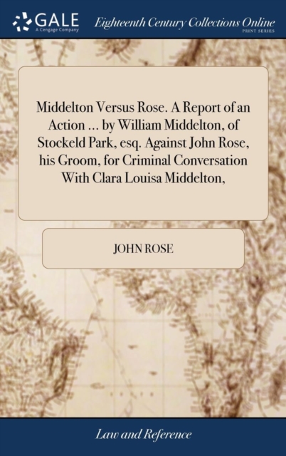 Middelton Versus Rose. a Report of an Action ... by William Middelton, of Stockeld Park, Esq. Against John Rose, His Groom, for Criminal Conversation with Clara Louisa Middelton,, Hardback Book