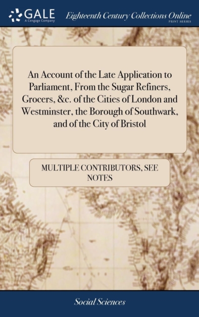 An Account of the Late Application to Parliament, From the Sugar Refiners, Grocers, &c. of the Cities of London and Westminster, the Borough of Southwark, and of the City of Bristol, Hardback Book