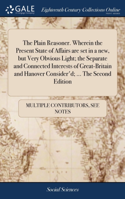 The Plain Reasoner. Wherein the Present State of Affairs are set in a new, but Very Obvious Light; the Separate and Connected Interests of Great-Britain and Hanover Consider'd; ... The Second Edition, Hardback Book