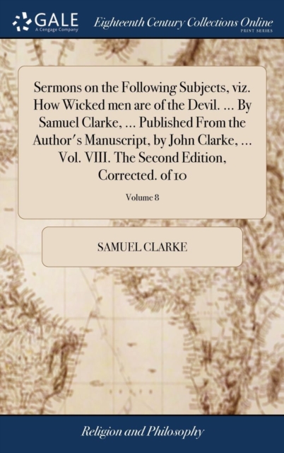 Sermons on the Following Subjects, Viz. How Wicked Men Are of the Devil. ... by Samuel Clarke, ... Published from the Author's Manuscript, by John Clarke, ... Vol. VIII. the Second Edition, Corrected., Hardback Book
