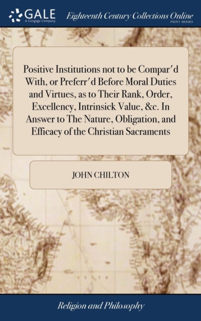 Positive Institutions Not to Be Compar'd With, or Preferr'd Before Moral Duties and Virtues, as to Their Rank, Order, Excellency, Intrinsick Value, &c. in Answer to the Nature, Obligation, and Efficac, Hardback Book
