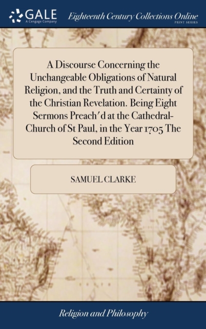 A Discourse Concerning the Unchangeable Obligations of Natural Religion, and the Truth and Certainty of the Christian Revelation. Being Eight Sermons Preach'd at the Cathedral-Church of St Paul, in th, Hardback Book