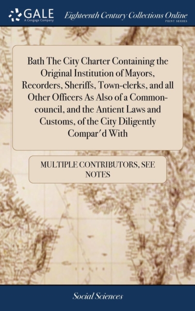 Bath the City Charter Containing the Original Institution of Mayors, Recorders, Sheriffs, Town-Clerks, and All Other Officers as Also of a Common-Council, and the Antient Laws and Customs, of the City, Hardback Book