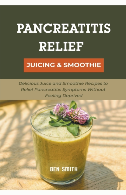 Pancreatitis Relief Juicing & Smoothie : Delicious Juice and Smoothie Recipes to Relief Pancreatitis Symptoms Without Feeling Deprived, Paperback / softback Book