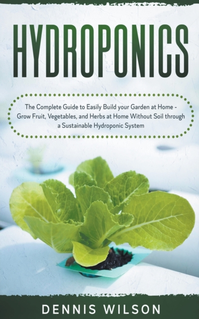 Hydroponics : The Complete Guide to Easily Build your Garden at Home - Grow Fruit, Vegetables, and Herbs at Home Without Soil through a Sustainable Hydroponic System, Paperback / softback Book