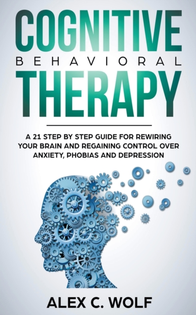 Cognitive Behavioral Therapy : A 21 Step by Step Guide for Rewiring your Brain and Regaining Control Over Anxiety, Phobias, and Depression, Paperback / softback Book