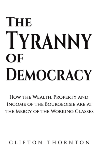 The Tyranny of Democracy : How the Wealth, Property and Income of the Bourgeoisie are at the Mercy of the Working Classes, Paperback / softback Book